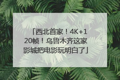 西北首家！4K+120帧！乌鲁木齐这家影城把电影玩明白了